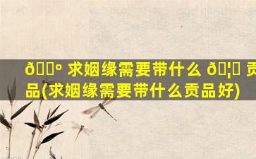 🌺 求姻缘需要带什么 🦉 贡品(求姻缘需要带什么贡品好)